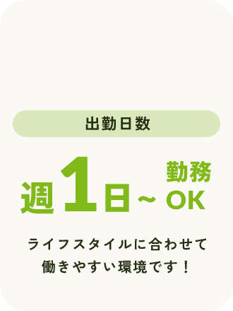 出勤日数 週1日〜勤務OK ライフスタイルに合わせて働きやすい環境です！